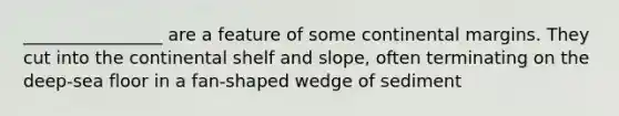 ________________ are a feature of some continental margins. They cut into the continental shelf and slope, often terminating on the deep-sea floor in a fan-shaped wedge of sediment
