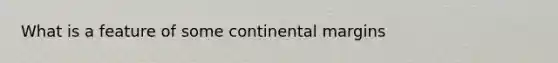 What is a feature of some <a href='https://www.questionai.com/knowledge/kM2VGmetAS-continental-margins' class='anchor-knowledge'>continental margins</a>