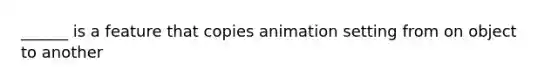 ______ is a feature that copies animation setting from on object to another