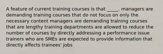 A feature of current training courses is that _____. managers are demanding training courses that do not focus on only the necessary content managers are demanding training courses that are lengthy training departments are allowed to reduce the number of courses by directly addressing a performance issue trainers who are SMEs are expected to provide information that directly affects trainees' jobs