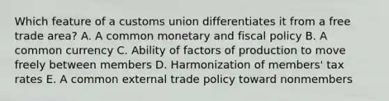 Which feature of a customs union differentiates it from a free trade area? A. A common monetary and fiscal policy B. A common currency C. Ability of factors of production to move freely between members D. Harmonization of members' tax rates E. A common external trade policy toward nonmembers