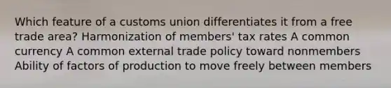 Which feature of a customs union differentiates it from a free trade area? Harmonization of members' tax rates A common currency A common external trade policy toward nonmembers Ability of factors of production to move freely between members