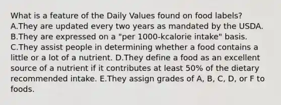 What is a feature of the Daily Values found on food labels? A.They are updated every two years as mandated by the USDA. B.They are expressed on a "per 1000-kcalorie intake" basis. C.They assist people in determining whether a food contains a little or a lot of a nutrient. D.They define a food as an excellent source of a nutrient if it contributes at least 50% of the dietary recommended intake. E.They assign grades of A, B, C, D, or F to foods.