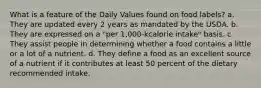 What is a feature of the Daily Values found on food labels?​ a. ​They are updated every 2 years as mandated by the USDA. b. ​They are expressed on a "per 1,000-kcalorie intake" basis. c. ​They assist people in determining whether a food contains a little or a lot of a nutrient. d. ​They define a food as an excellent source of a nutrient if it contributes at least 50 percent of the dietary recommended intake.