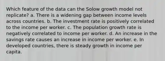 Which feature of the data can the Solow growth model not replicate? a. There is a widening gap between income levels across countries. b. The investment rate is positively correlated to the income per worker. c. The population growth rate is negatively correlated to income per worker. d. An increase in the savings rate causes an increase in income per worker. e. In developed countries, there is steady growth in income per capita.