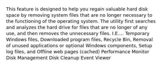 This feature is designed to help you regain valuable hard disk space by removing system files that are no longer necessary to the functioning of the operating system. The utility first searches and analyzes the hard drive for files that are no longer of any use, and then removes the unnecessary files. I.E.... Temporary Windows files, Downloaded program files, Recycle Bin, Removal of unused applications or optional Windows components, Setup log files, and Offline web pages (cached) Performance Monitor Disk Management Disk Cleanup Event Viewer