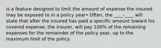 is a feature designed to limit the amount of expense the insured may be exposed to in a policy year• Often, the ____-____ will state that after the insured has paid a specific amount toward his covered expense, the insurer, will pay 100% of the remaining expenses for the remainder of the policy year, up to the maximum limit of the policy.