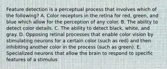 Feature detection is a perceptual process that involves which of the following? A. Color receptors in the retina for red, green, and blue which allow for the perception of any color. B. The ability to detect color details. C. The ability to detect black, white, and gray. D. Opposing retinal processes that enable color vision by stimulating neurons for a certain color (such as red) and then inhibiting another color in the process (such as green). E. Specialized neurons that allow the brain to respond to specific features of a stimulus