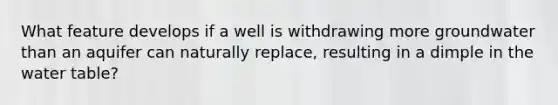 What feature develops if a well is withdrawing more groundwater than an aquifer can naturally replace, resulting in a dimple in <a href='https://www.questionai.com/knowledge/kra6qgcwqy-the-water-table' class='anchor-knowledge'>the water table</a>?