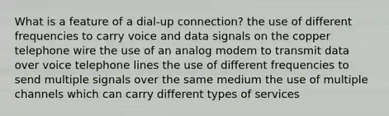 What is a feature of a dial-up connection? the use of different frequencies to carry voice and data signals on the copper telephone wire the use of an analog modem to transmit data over voice telephone lines the use of different frequencies to send multiple signals over the same medium the use of multiple channels which can carry different types of services