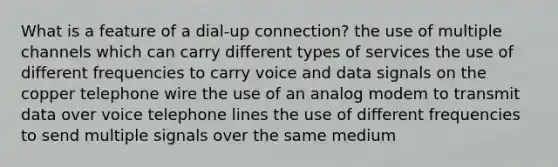 What is a feature of a dial-up connection? the use of multiple channels which can carry different types of services the use of different frequencies to carry voice and data signals on the copper telephone wire the use of an analog modem to transmit data over voice telephone lines the use of different frequencies to send multiple signals over the same medium