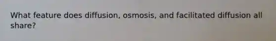 What feature does diffusion, osmosis, and facilitated diffusion all share?