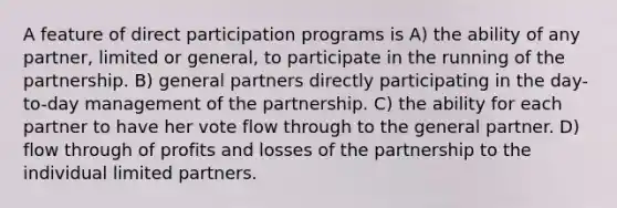 A feature of direct participation programs is A) the ability of any partner, limited or general, to participate in the running of the partnership. B) general partners directly participating in the day-to-day management of the partnership. C) the ability for each partner to have her vote flow through to the general partner. D) flow through of profits and losses of the partnership to the individual limited partners.