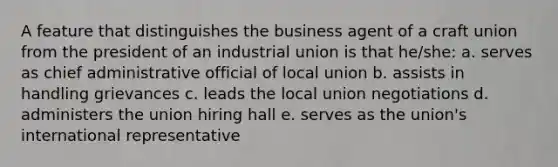 A feature that distinguishes the business agent of a craft union from the president of an industrial union is that he/she: a. serves as chief administrative official of local union b. assists in handling grievances c. leads the local union negotiations d. administers the union hiring hall e. serves as the union's international representative