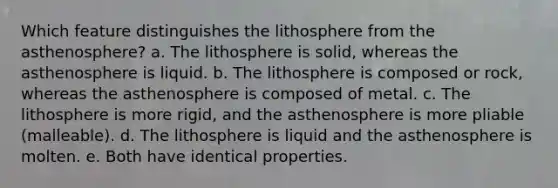 Which feature distinguishes the lithosphere from the asthenosphere? a. The lithosphere is solid, whereas the asthenosphere is liquid. b. The lithosphere is composed or rock, whereas the asthenosphere is composed of metal. c. The lithosphere is more rigid, and the asthenosphere is more pliable (malleable). d. The lithosphere is liquid and the asthenosphere is molten. e. Both have identical properties.