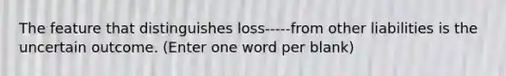 The feature that distinguishes loss-----from other liabilities is the uncertain outcome. (Enter one word per blank)