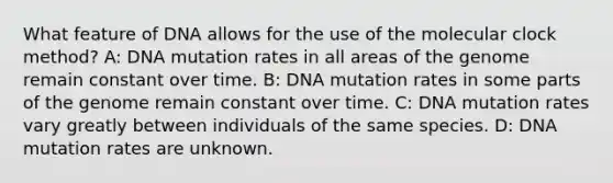 What feature of DNA allows for the use of the molecular clock method? A: DNA mutation rates in all areas of the genome remain constant over time. B: DNA mutation rates in some parts of the genome remain constant over time. C: DNA mutation rates vary greatly between individuals of the same species. D: DNA mutation rates are unknown.