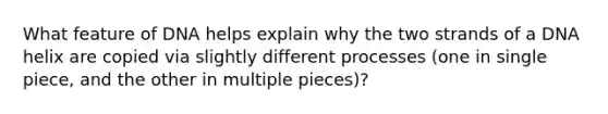 What feature of DNA helps explain why the two strands of a DNA helix are copied via slightly different processes (one in single piece, and the other in multiple pieces)?