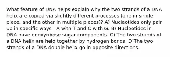 What feature of DNA helps explain why the two strands of a DNA helix are copied via slightly different processes (one in single piece, and the other in multiple pieces)? A) Nucleotides only pair up in specific ways - A with T and C with G. B) Nucleotides in DNA have deoxyribose sugar components. C) The two strands of a DNA helix are held together by hydrogen bonds. D)The two strands of a DNA double helix go in opposite directions.