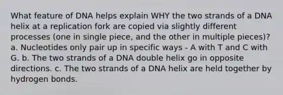 What feature of DNA helps explain WHY the two strands of a DNA helix at a replication fork are copied via slightly different processes (one in single piece, and the other in multiple pieces)? a. Nucleotides only pair up in specific ways - A with T and C with G. b. The two strands of a DNA double helix go in opposite directions. c. The two strands of a DNA helix are held together by hydrogen bonds.