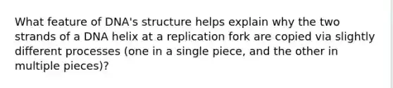 What feature of DNA's structure helps explain why the two strands of a DNA helix at a replication fork are copied via slightly different processes (one in a single piece, and the other in multiple pieces)?