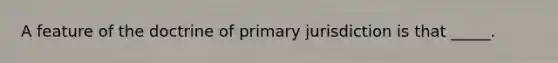 A feature of the doctrine of primary jurisdiction is that _____.