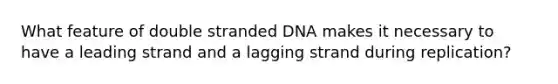 What feature of double stranded DNA makes it necessary to have a leading strand and a lagging strand during replication?