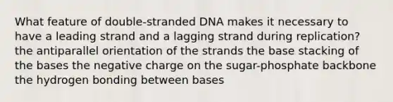 What feature of double-stranded DNA makes it necessary to have a leading strand and a lagging strand during replication? the antiparallel orientation of the strands the base stacking of the bases the negative charge on the sugar-phosphate backbone the hydrogen bonding between bases