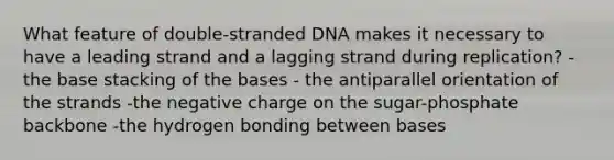 What feature of double-stranded DNA makes it necessary to have a leading strand and a lagging strand during replication? -the base stacking of the bases - the antiparallel orientation of the strands -the negative charge on the sugar-phosphate backbone -the hydrogen bonding between bases