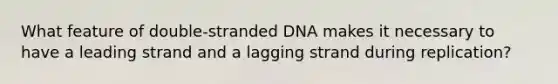 What feature of double-stranded DNA makes it necessary to have a leading strand and a lagging strand during replication?