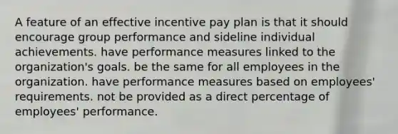 A feature of an effective incentive pay plan is that it should encourage group performance and sideline individual achievements. have performance measures linked to the organization's goals. be the same for all employees in the organization. have performance measures based on employees' requirements. not be provided as a direct percentage of employees' performance.