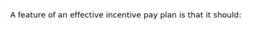 A feature of an effective incentive pay plan is that it should: