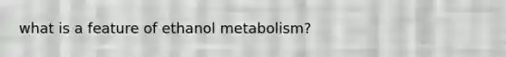 what is a feature of ethanol metabolism?