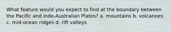 What feature would you expect to find at the boundary between the Pacific and Indo-Australian Plates? a. mountains b. volcanoes c. mid-ocean ridges d. rift valleys