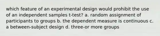 which feature of an experimental design would prohibit the use of an independent samples t-test? a. random assignment of participants to groups b. the dependent measure is continuous c. a between-subject design d. three-or more groups