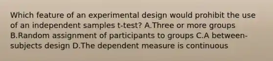 Which feature of an experimental design would prohibit the use of an independent samples t-test? A.Three or more groups B.Random assignment of participants to groups C.A between-subjects design D.The dependent measure is continuous