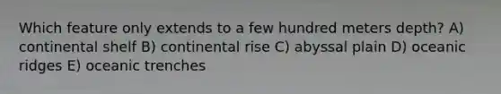 Which feature only extends to a few hundred meters depth? A) continental shelf B) continental rise C) abyssal plain D) oceanic ridges E) oceanic trenches
