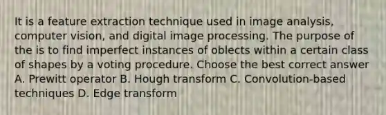 It is a feature extraction technique used in image analysis, computer vision, and digital image processing. The purpose of the is to find imperfect instances of oblects within a certain class of shapes by a voting procedure. Choose the best correct answer A. Prewitt operator B. Hough transform C. Convolution-based techniques D. Edge transform