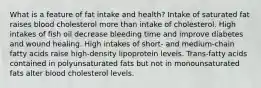 What is a feature of fat intake and health?​ Intake of saturated fat raises blood cholesterol more than intake of cholesterol. ​High intakes of fish oil decrease bleeding time and improve diabetes and wound healing. ​High intakes of short- and medium-chain fatty acids raise high-density lipoprotein levels. ​Trans-fatty acids contained in polyunsaturated fats but not in monounsaturated fats alter blood cholesterol levels.