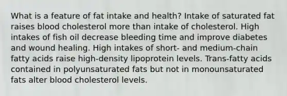 What is a feature of fat intake and health?​ Intake of saturated fat raises blood cholesterol more than intake of cholesterol. ​High intakes of fish oil decrease bleeding time and improve diabetes and wound healing. ​High intakes of short- and medium-chain fatty acids raise high-density lipoprotein levels. ​Trans-fatty acids contained in polyunsaturated fats but not in monounsaturated fats alter blood cholesterol levels.