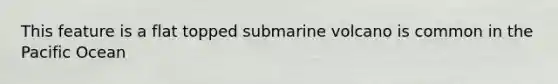 This feature is a flat topped submarine volcano is common in the Pacific Ocean