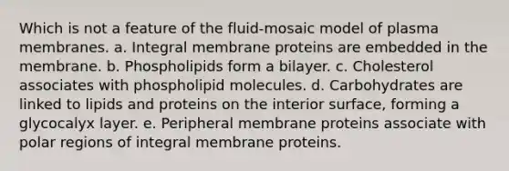 Which is not a feature of the fluid-mosaic model of plasma membranes. a. Integral membrane proteins are embedded in the membrane. b. Phospholipids form a bilayer. c. Cholesterol associates with phospholipid molecules. d. Carbohydrates are linked to lipids and proteins on the interior surface, forming a glycocalyx layer. e. Peripheral membrane proteins associate with polar regions of integral membrane proteins.