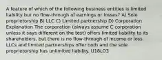 A feature of which of the following business entities is limited liability but no flow-through of earnings or losses? A) Sole proprietorship B) LLC C) Limited partnership D) Corporation Explanation The corporation (always assume C corporation unless it says different on the test) offers limited liability to its shareholders, but there is no flow-through of income or loss. LLCs and limited partnerships offer both and the sole proprietorship has unlimited liability. U18LO3