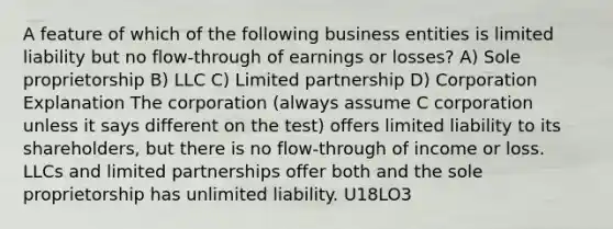 A feature of which of the following business entities is limited liability but no flow-through of earnings or losses? A) Sole proprietorship B) LLC C) Limited partnership D) Corporation Explanation The corporation (always assume C corporation unless it says different on the test) offers limited liability to its shareholders, but there is no flow-through of income or loss. LLCs and limited partnerships offer both and the sole proprietorship has unlimited liability. U18LO3