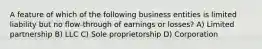 A feature of which of the following business entities is limited liability but no flow-through of earnings or losses? A) Limited partnership B) LLC C) Sole proprietorship D) Corporation