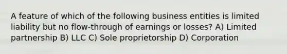 A feature of which of the following business entities is limited liability but no flow-through of earnings or losses? A) Limited partnership B) LLC C) Sole proprietorship D) Corporation