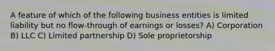 A feature of which of the following business entities is limited liability but no flow-through of earnings or losses? A) Corporation B) LLC C) Limited partnership D) Sole proprietorship