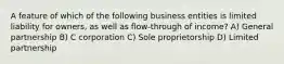 A feature of which of the following business entities is limited liability for owners, as well as flow-through of income? A) General partnership B) C corporation C) Sole proprietorship D) Limited partnership