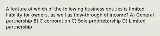 A feature of which of the following business entities is limited liability for owners, as well as flow-through of income? A) General partnership B) C corporation C) Sole proprietorship D) Limited partnership