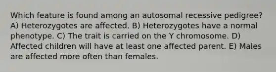 Which feature is found among an autosomal recessive pedigree? A) Heterozygotes are affected. B) Heterozygotes have a normal phenotype. C) The trait is carried on the Y chromosome. D) Affected children will have at least one affected parent. E) Males are affected more often than females.